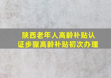 陕西老年人高龄补贴认证步骤高龄补贴初次办理