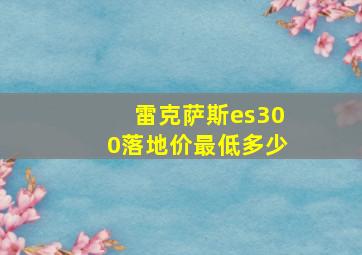 雷克萨斯es300落地价最低多少