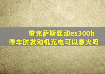 雷克萨斯混动es300h停车时发动机充电可以息火吗