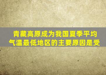 青藏高原成为我国夏季平均气温最低地区的主要原因是受