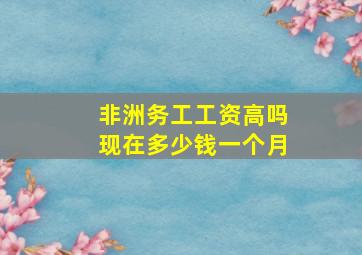 非洲务工工资高吗现在多少钱一个月