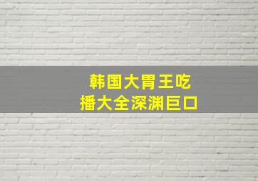 韩国大胃王吃播大全深渊巨口