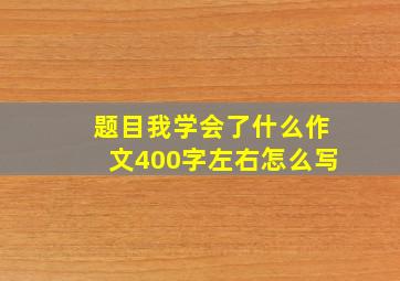 题目我学会了什么作文400字左右怎么写