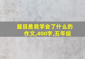 题目是我学会了什么的作文,400字,五年级