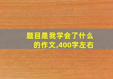 题目是我学会了什么的作文,400字左右