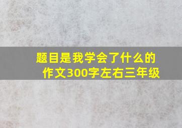 题目是我学会了什么的作文300字左右三年级