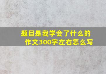 题目是我学会了什么的作文300字左右怎么写