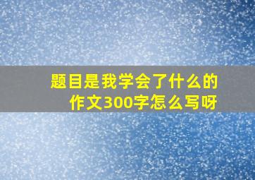 题目是我学会了什么的作文300字怎么写呀