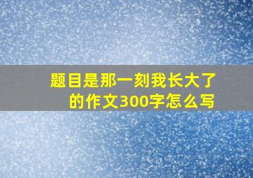 题目是那一刻我长大了的作文300字怎么写