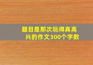 题目是那次玩得真高兴的作文300个字数