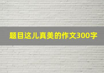 题目这儿真美的作文300字