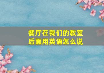 餐厅在我们的教室后面用英语怎么说