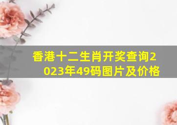 香港十二生肖开奖查询2023年49码图片及价格