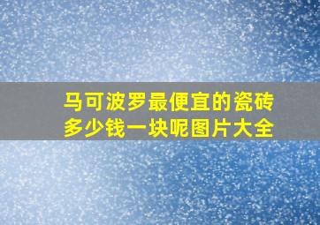 马可波罗最便宜的瓷砖多少钱一块呢图片大全