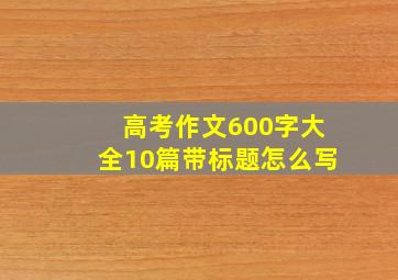 高考作文600字大全10篇带标题怎么写