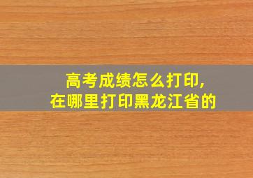 高考成绩怎么打印,在哪里打印黑龙江省的