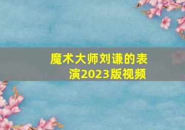 魔术大师刘谦的表演2023版视频