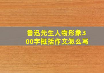 鲁迅先生人物形象300字概括作文怎么写