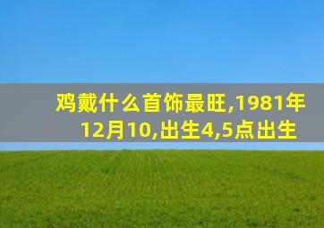 鸡戴什么首饰最旺,1981年12月10,出生4,5点出生