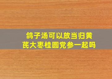 鸽子汤可以放当归黄芪大枣桂圆党参一起吗