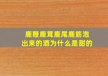 鹿鞭鹿茸鹿尾鹿筋泡出来的酒为什么是甜的