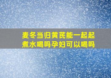 麦冬当归黄芪能一起起煮水喝吗孕妇可以喝吗