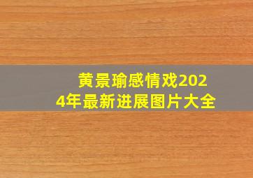 黄景瑜感情戏2024年最新进展图片大全