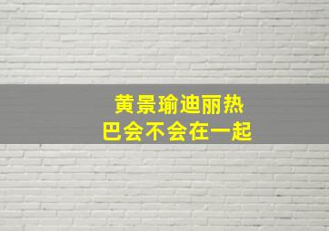 黄景瑜迪丽热巴会不会在一起