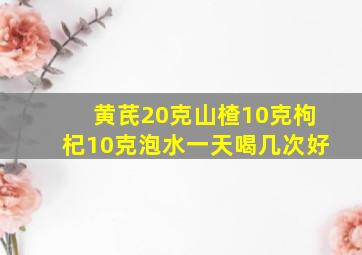 黄芪20克山楂10克枸杞10克泡水一天喝几次好