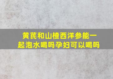 黄芪和山楂西洋参能一起泡水喝吗孕妇可以喝吗