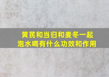 黄芪和当归和麦冬一起泡水喝有什么功效和作用