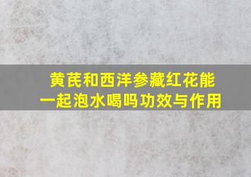 黄芪和西洋参藏红花能一起泡水喝吗功效与作用