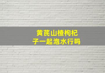 黄芪山楂枸杞子一起泡水行吗