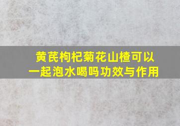 黄芪枸杞菊花山楂可以一起泡水喝吗功效与作用