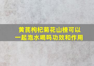 黄芪枸杞菊花山楂可以一起泡水喝吗功效和作用