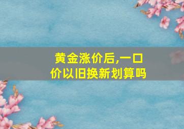 黄金涨价后,一口价以旧换新划算吗