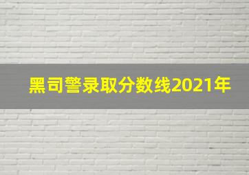 黑司警录取分数线2021年