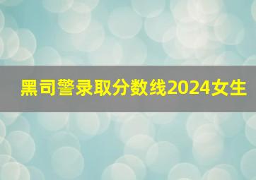 黑司警录取分数线2024女生