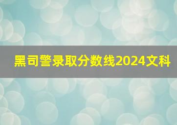 黑司警录取分数线2024文科