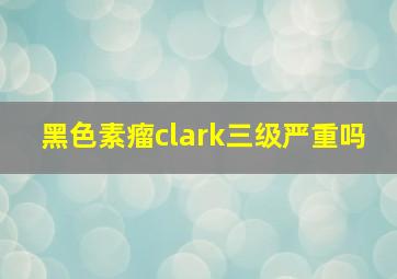 黑色素瘤clark三级严重吗