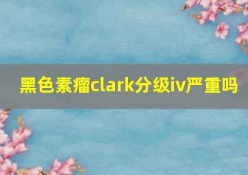 黑色素瘤clark分级iv严重吗