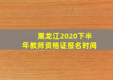 黑龙江2020下半年教师资格证报名时间