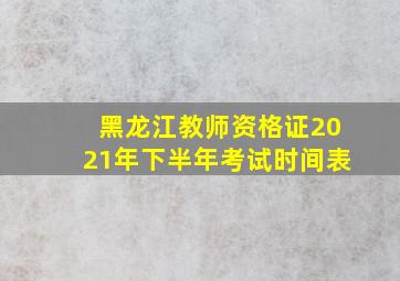 黑龙江教师资格证2021年下半年考试时间表