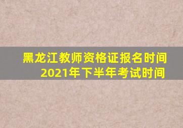 黑龙江教师资格证报名时间2021年下半年考试时间