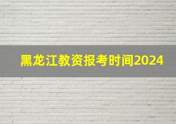 黑龙江教资报考时间2024