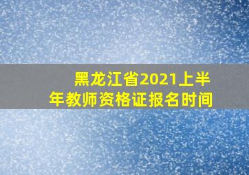 黑龙江省2021上半年教师资格证报名时间