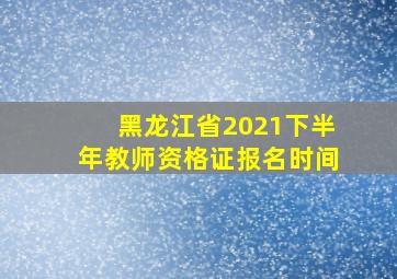 黑龙江省2021下半年教师资格证报名时间