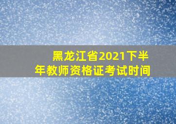 黑龙江省2021下半年教师资格证考试时间