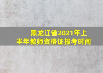 黑龙江省2021年上半年教师资格证报考时间