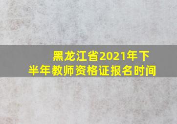 黑龙江省2021年下半年教师资格证报名时间